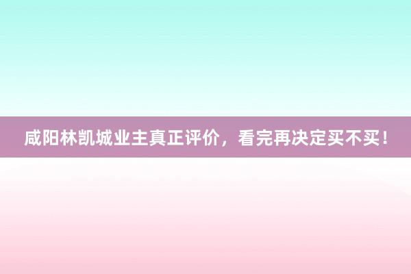 咸阳林凯城业主真正评价，看完再决定买不买！